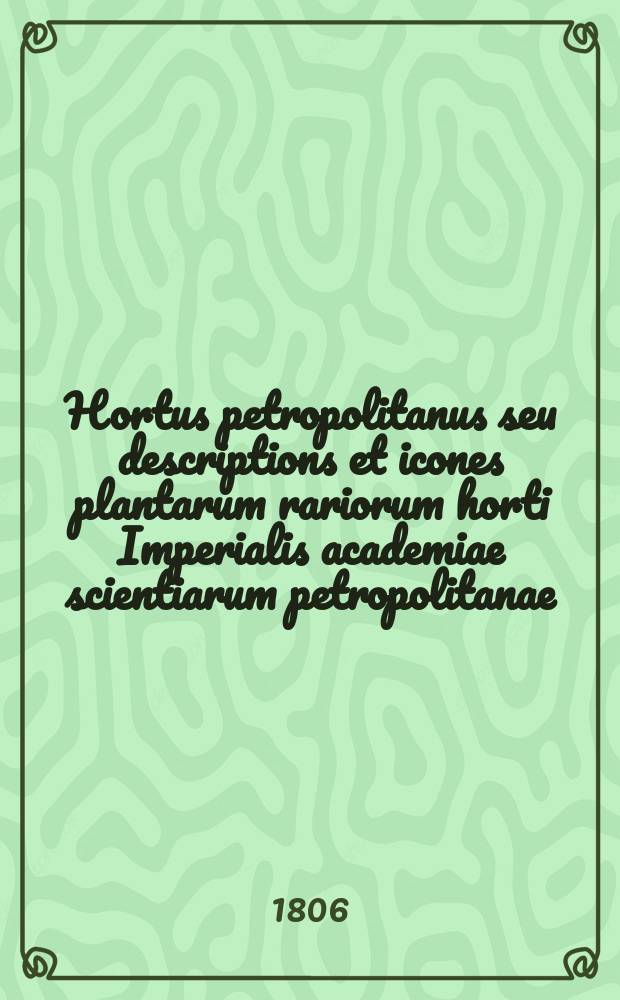 Hortus petropolitanus seu descriptions et icones plantarum rariorum horti Imperialis academiae scientiarum petropolitanae = Санктпетербургский сад или Описания и изображения редких растений, находящихся в саду Санктпетербургской императорской академии наук.