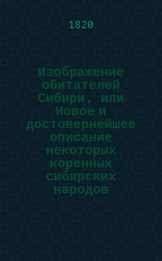 Изображение обитателей Сибири, или Новое и достовернейшее описание некоторых коренных сибирских народов: их местопребывания, образа жизни, нравов, обрядов, веры, наречий и проч.. Книжка 1