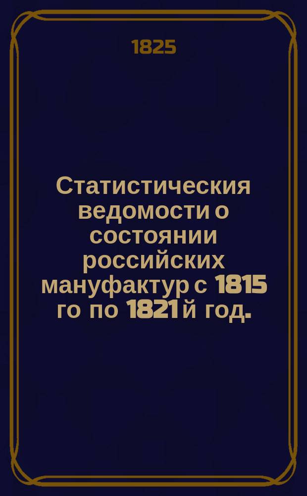 Статистическия ведомости о состоянии российских мануфактур с 1815 го по 1821 й год.
