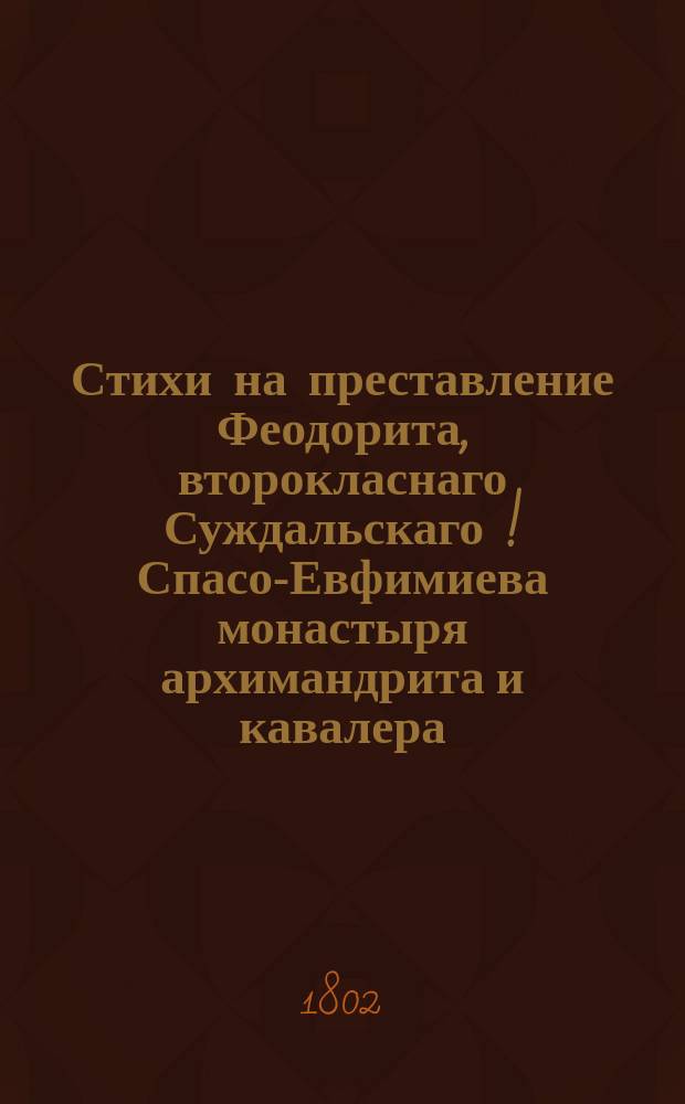 Стихи на преставление Феодорита, второкласнаго Суждальскаго [!] Спасо-Евфимиева монастыря архимандрита и кавалера, скончавшагося 1802 года апреля 13 дня в самый праздник С.Пасхи, в девятом часу по полуночи;