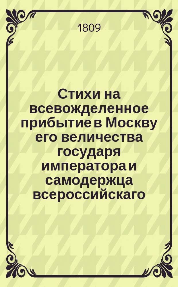 Стихи на всевожделенное прибытие в Москву его величества государя императора и самодержца всероссийскаго, Александра Павловича, : От верноподданных воспитанников Благороднаго пансиона, учреденнаго при Императорском Московском университете