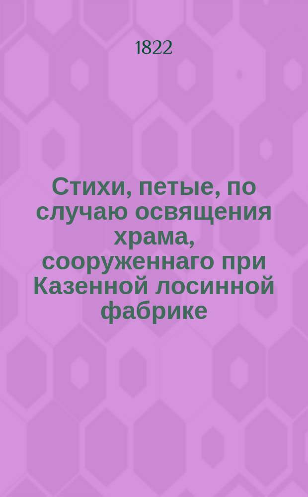 Стихи, петые, по случаю освящения храма, сооруженнаго при Казенной лосинной фабрике, в день высочайшаго коронования его императорскаго величества, 1822 года сентября 15 дня