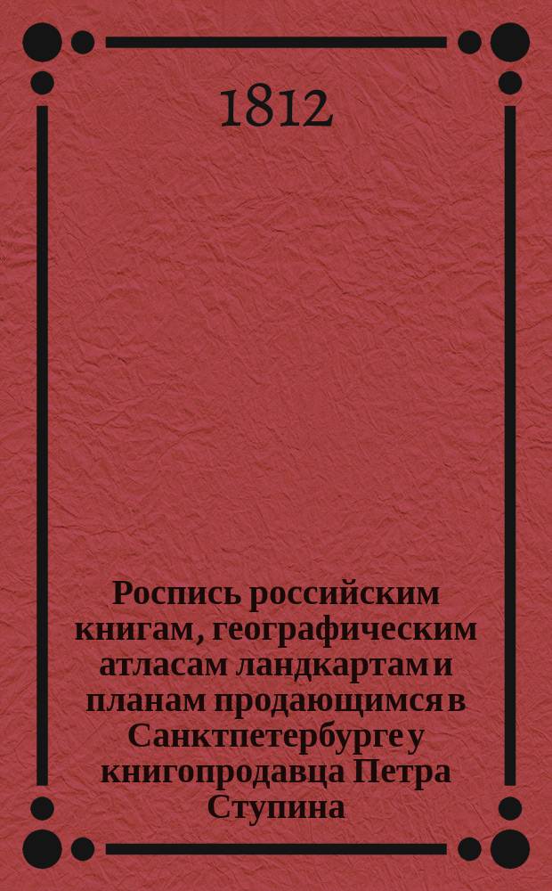Роспись российским книгам, географическим атласам ландкартам и планам продающимся в Санктпетербурге у книгопродавца Петра Ступина. В книжных его лавках против Гостинаго двора зеркальной линии, под № 20, и в крайней от свечных лавок под № 17