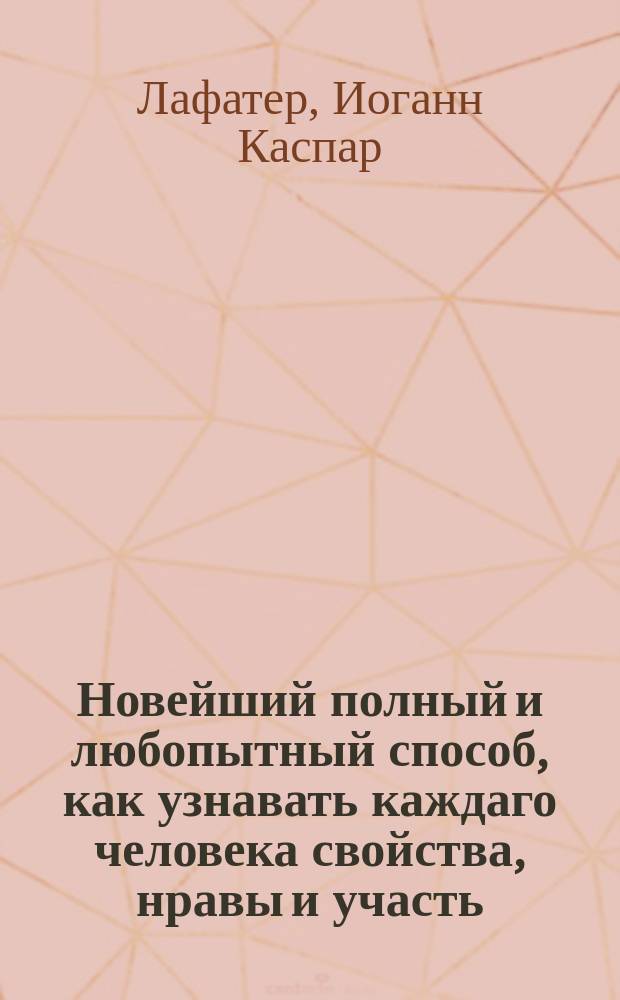 Новейший полный и любопытный способ, как узнавать каждаго человека свойства, нравы и участь, по его сложению или Опытный физиогном и хиромантик. Славнаго Лафатера, прославившагося в сей науке. : Открывающий таинственные секреты природы, с изъяснением счастия и несчастия человека, и в каком роде жизни оное случится может, по членам человеческаго тела, чертам лица и рук и по прочим признакам, с описанием влияния планет на свойства человеческия, и с приложением таблицы, показывающей счастлив ли тот день и час в которой кто родился. : С гравированными для ясности 8 фигурами