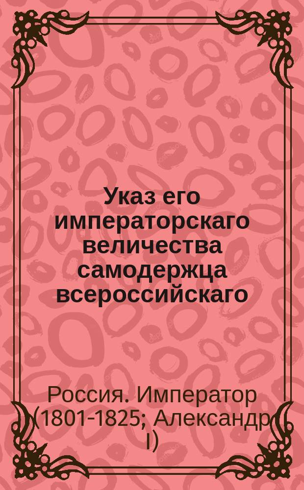 Указ его императорскаго величества самодержца всероссийскаго : О рассылке и исполнении именного указа от 12 февраля 1802 года о восстановлении разных присутственных мест и о штатном положении Санктпетербургской и Московской губерний : Из Правительствующаго Сената