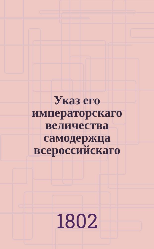 Указ его императорскаго величества самодержца всероссийскаго : О рассылке именного указа от 7 апреля 1802 года о даче подорожен купцам на три лошади : Из Правительствующаго Сената