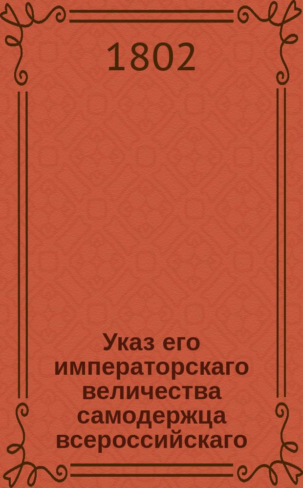 Указ его императорскаго величества самодержца всероссийскаго : О рассылке и исполнении именного указа от 8 июля 1802 года об устройстве дорог : Из Правительствующаго Сената
