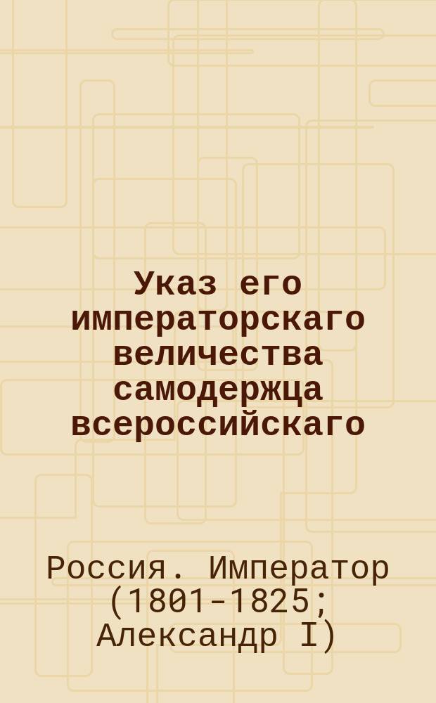Указ его императорскаго величества самодержца всероссийскаго : О рассылке и исполнении именного указа от 28 августа 1802 года о намеривании земли к селениям в Саратовской губернии по числу душ, по последней ревизии : Из Правительствующаго Сената