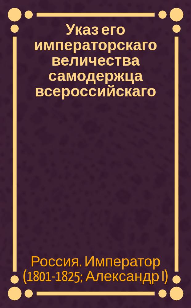 Указ его императорскаго величества самодержца всероссийскаго : О рассылки и исполнении именного указа от 8 октября 1802 года о разделении Новороссийской губернии на три губернии: на Николаевскую, Екатеринославскую и Таврическую, и обустройстве там судебных мест : Из Правительствующаго Сената
