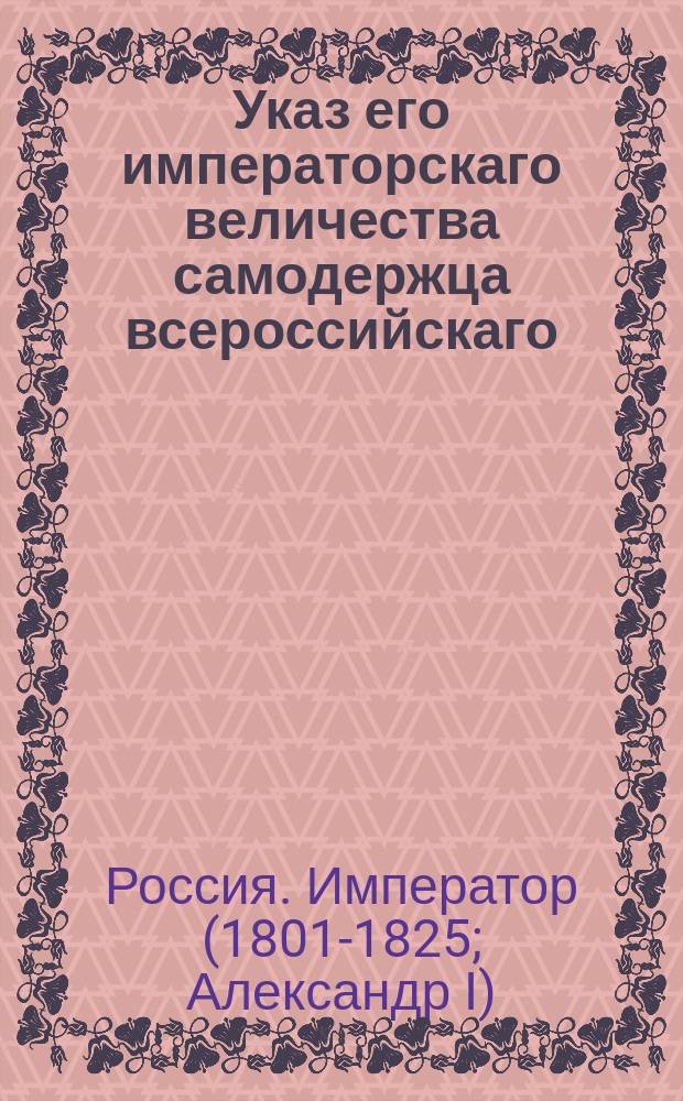 Указ его императорскаго величества самодержца всероссийскаго : О рассылке и исполнении именного указа от 15 ноября 1802 года об устройстве городов и присутственных мест в Астраханской и Киевской губерниях : Из Правительствующаго Сената