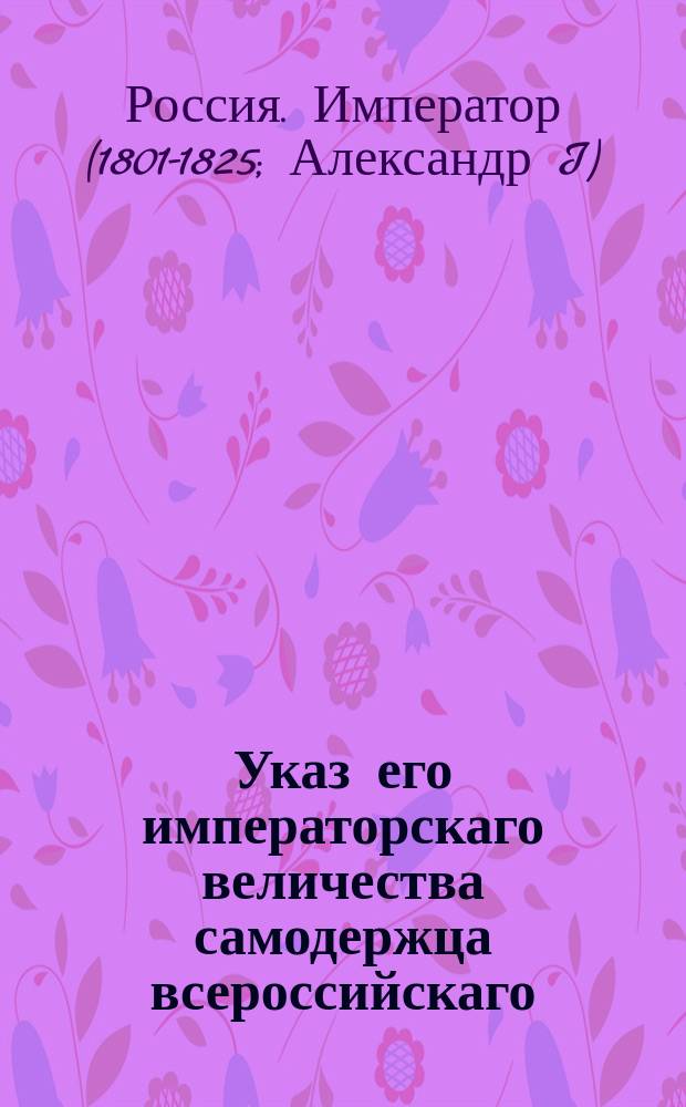 Указ его императорскаго величества самодержца всероссийскаго : О рассылке и исполнении именных указов: от 4 февраля 1803 года о правилах для единообразного и успешного течения дел по герольдии и от 24 февраля 1803 года о бытии при герольдмейстере третьему товарищу : Из Правительствующаго Сената