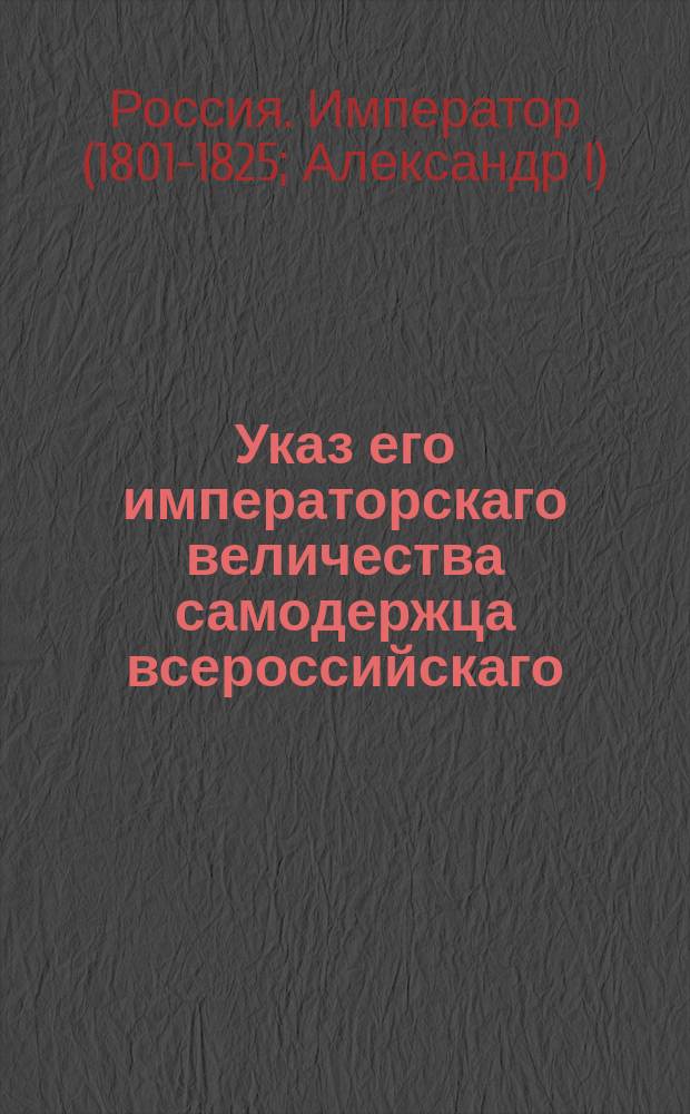 Указ его императорскаго величества самодержца всероссийскаго : О рассылке именного указа от 4 марта 1803 года о распространении на все губернии высочайше утвержденное в 20 день генваря сего года распоряжение о употреблении в винные и соляные приставы из купечества и другого звания : Из Правительствующаго Сената