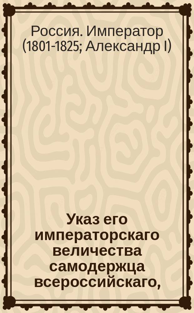 Указ его императорскаго величества самодержца всероссийскаго, : О рассылке и исполнении именного указа от 5 мая 1803 года о успехах в шелковичном производстве и в разведении кунжутного семени в прошедшем 1802 году бывших и о новых предположениях к усилению и распространению сих частей : Из Правительствующаго Сената