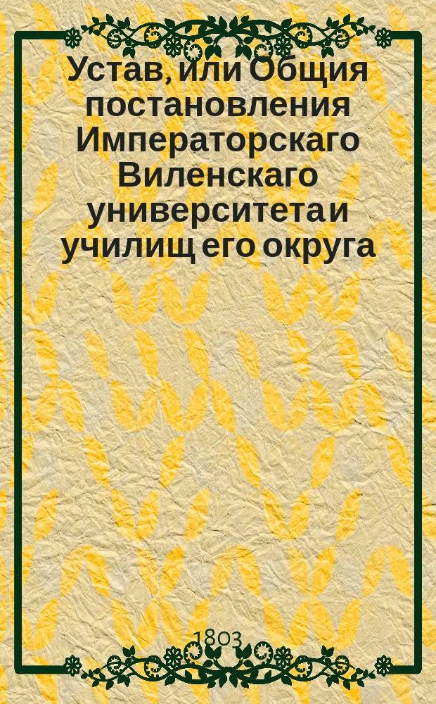 Устав, или Общия постановления Императорскаго Виленскаго университета и училищ его округа. : Копия : Утвержден 18 мая 1803 года