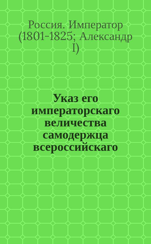 Указ его императорскаго величества самодержца всероссийскаго : О рассылке указа, данного на основании высочайше утвержденного 8 октября 1803 года доклада министра военных сухопутных сил о назначении к прежним десяти городам еще столько же городов для размещения отставных офицеров на инвалидное содержание : Из Правительствующаго Сената