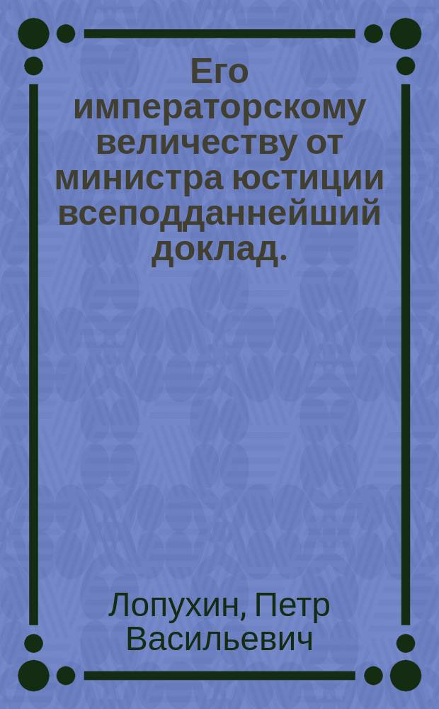 Его императорскому величеству от министра юстиции всеподданнейший доклад. : О учреждении высшего училища правоведения с планом и штатом оного