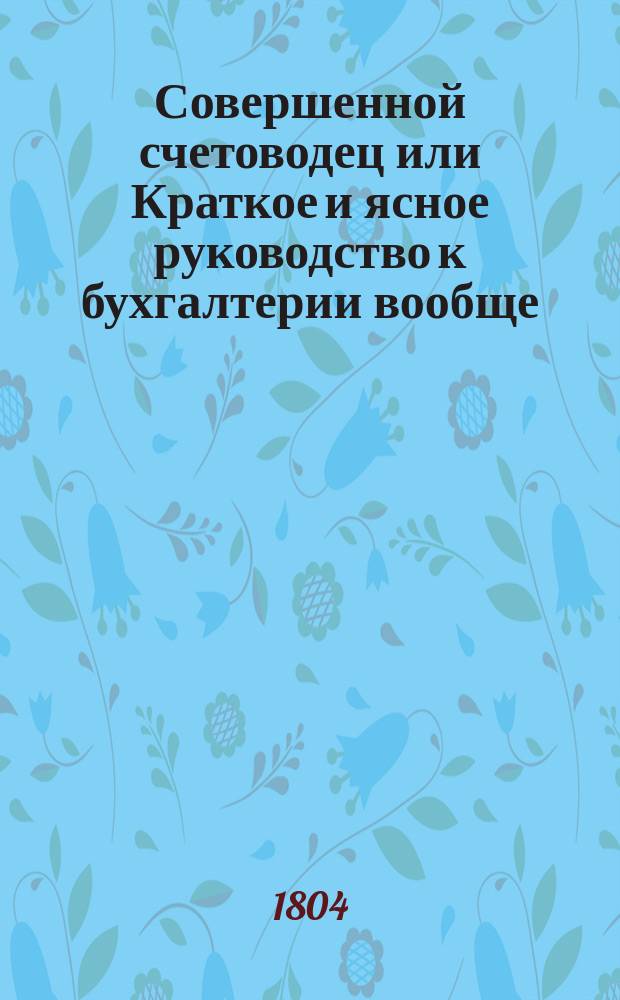 Совершенной счетоводец или Краткое и ясное руководство к бухгалтерии вообще : С присовокуплением практических торговых примеров. Ч.2 : Краткое толкование о курсах вообще