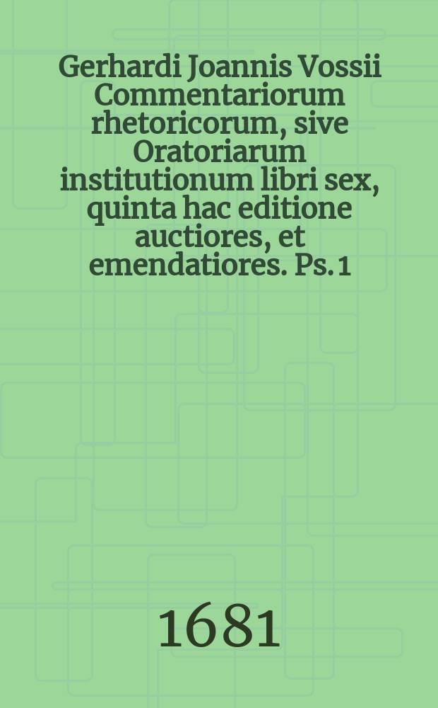 Gerhardi Joannis Vossii Commentariorum rhetoricorum, sive Oratoriarum institutionum libri sex, quinta hac editione auctiores, et emendatiores. [Ps. 1]