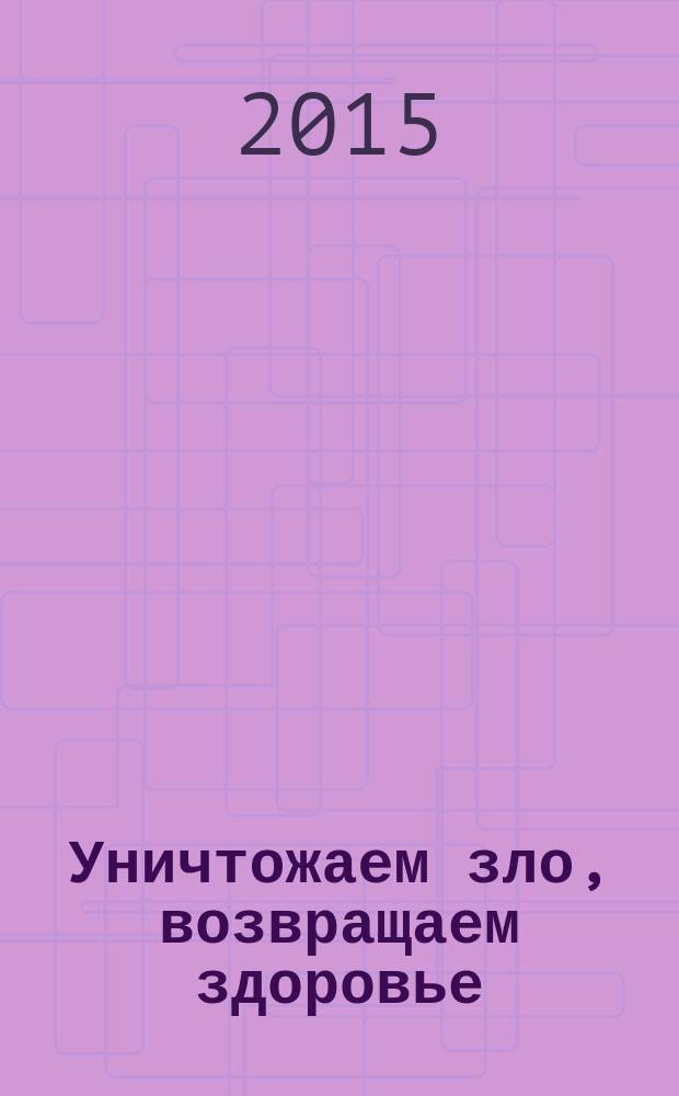 Уничтожаем зло, возвращаем здоровье : нетрадиционные способы лечения
