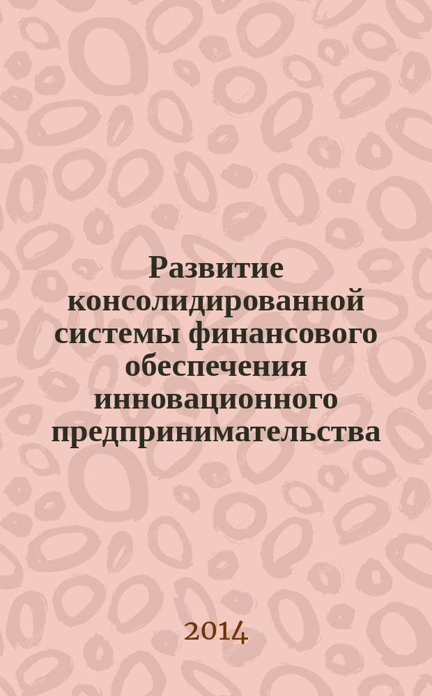Развитие консолидированной системы финансового обеспечения инновационного предпринимательства: теория, методология, практика : монография