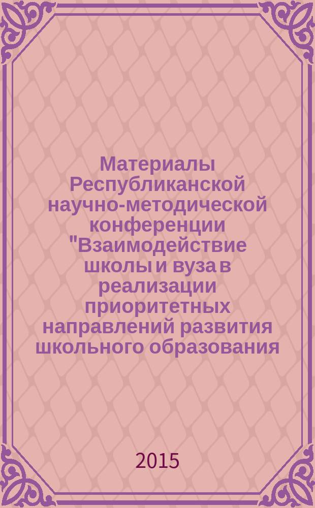 Материалы Республиканской научно-методической конференции "Взаимодействие школы и вуза в реализации приоритетных направлений развития школьного образования: опыт, проблемы и перспективы", 16-17 апреля 2015 года