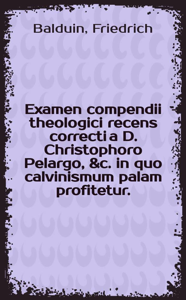Examen compendii theologici recens correcti a D. Christophoro Pelargo, &c. in quo calvinismum palam profitetur. : Studio veritatis, & monendae iuventutis gratia institutum, ac disputationis ordinariae loco publice propositum..