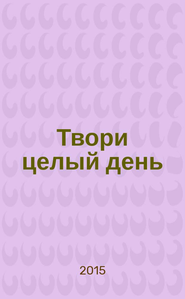 Твори целый день : как превратить творчество в профессию и обеспечить себе стабильный доход