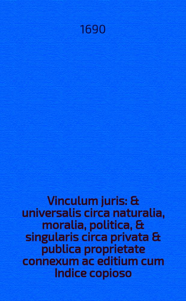 Vinculum juris: & universalis circa naturalia, moralia, politica, & singularis circa privata & publica proprietate connexum ac editium cum Indice copioso