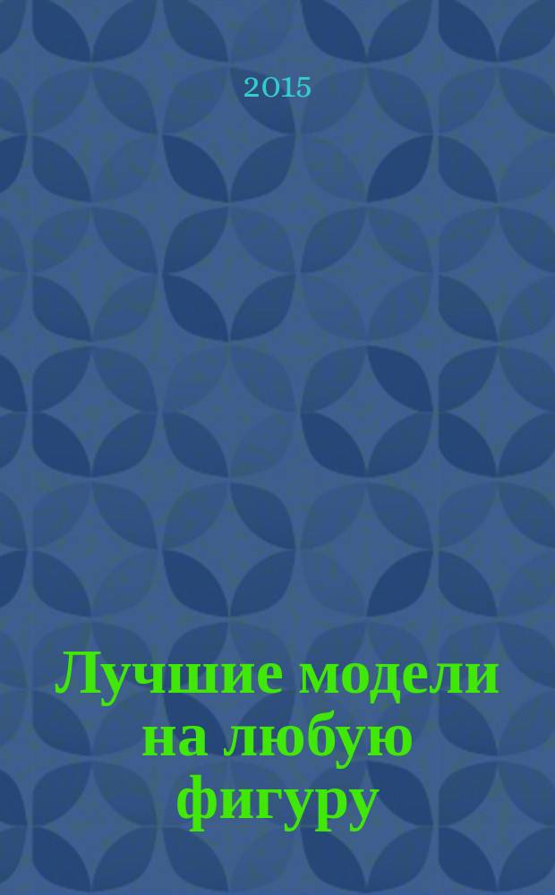 Лучшие модели на любую фигуру : генетика индивидуального кроя : без примерок и подгонок : особенности конструирования и моделирования швейных изделий