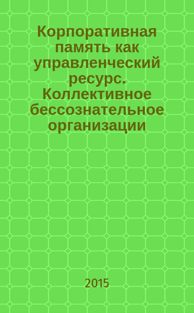 Корпоративная память как управленческий ресурс. Коллективное бессознательное организации : почему человеческой памяти недостаточно : монография