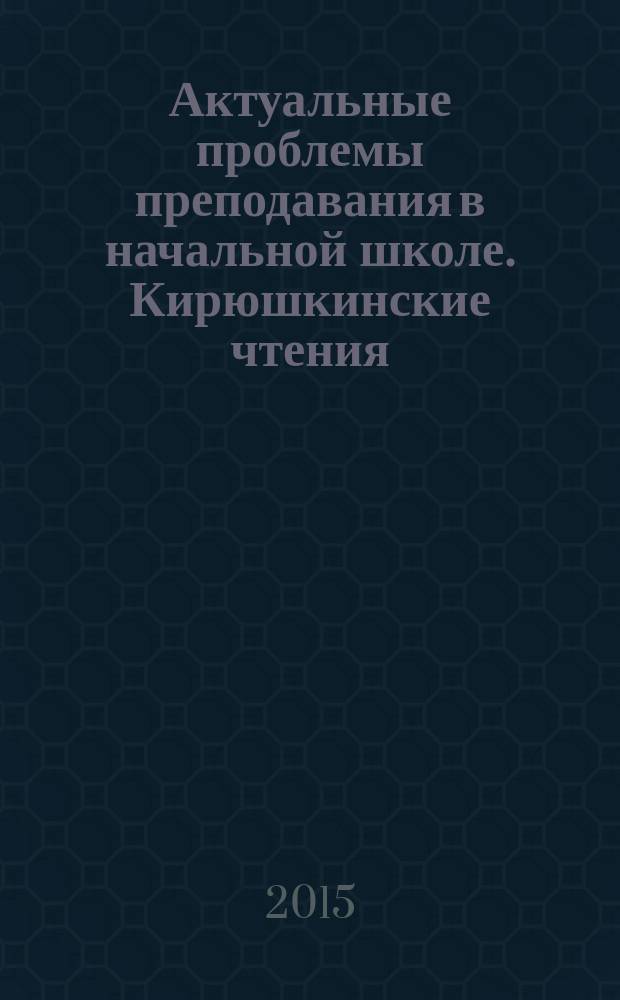 Актуальные проблемы преподавания в начальной школе. Кирюшкинские чтения : материалы всероссийской научно-практической конференции, г. Балашов, 26-27 марта 2015 г