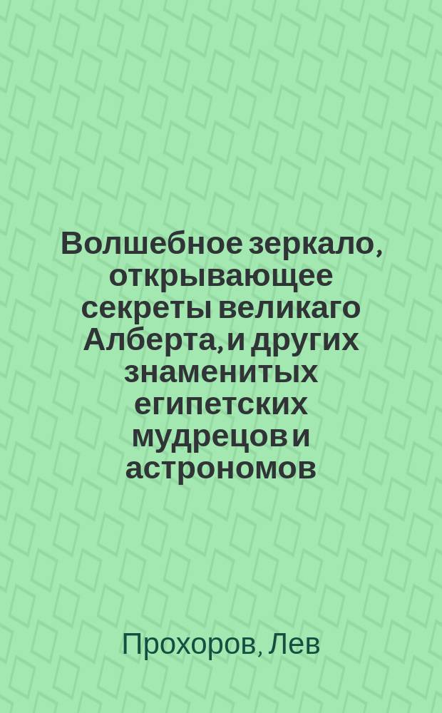 Волшебное зеркало, открывающее секреты великаго Алберта, и других знаменитых египетских мудрецов и астрономов, : с показанием, кто под которою из планет и знаков небесных родился, в каком роде жизни какое будет иметь щастие; : изданное для увеселения и препровождения празднаго времяни