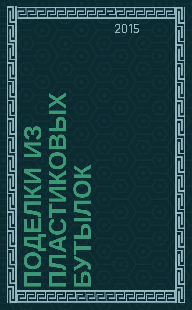 Поделки из пластиковых бутылок : пошаговые мастер-классы : доступные материалы, интересные техники, реалистичные изделия