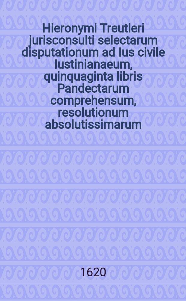 Hieronymi Treutleri jurisconsulti selectarum disputationum ad Ius civile Iustinianaeum, quinquaginta libris Pandectarum comprehensum, resolutionum absolutissimarum, volumen posterius. [Vol. 2, 1]
