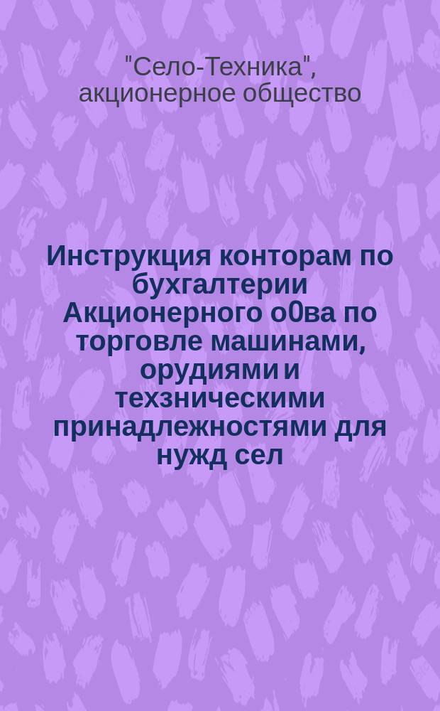Инструкция конторам по бухгалтерии [Акционерного о0ва по торговле машинами, орудиями и техзническими принадлежностями для нужд сел. хоз-ва на Украине "Село техника"]