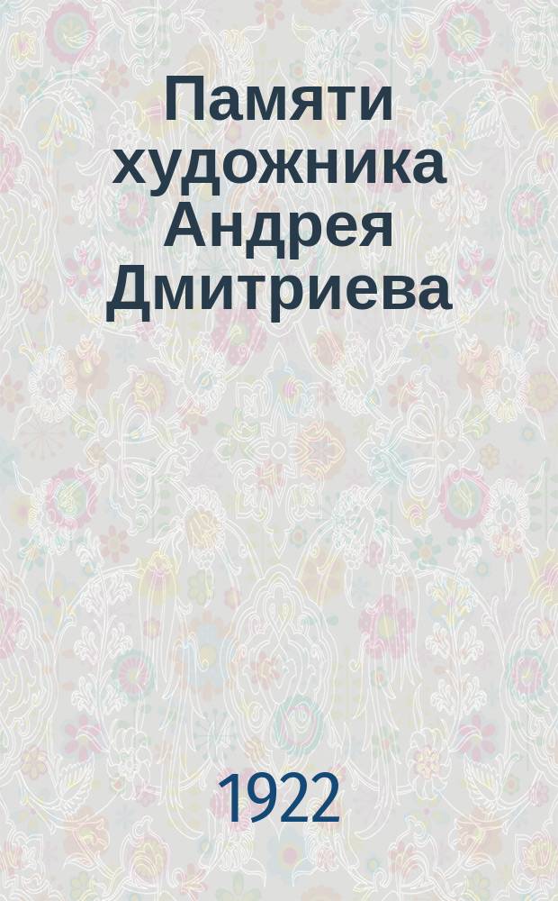 Памяти художника Андрея Дмитриева : Андрей Иванович Дмитриев, 28.03.1893 - 16.04.1922