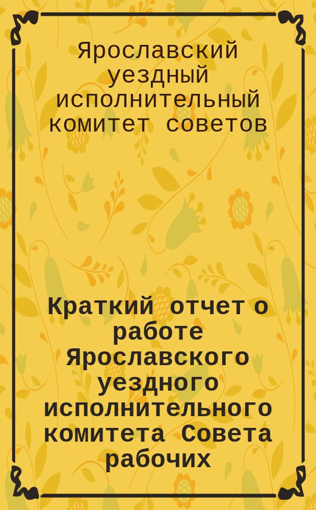 Краткий отчет о работе Ярославского уездного исполнительного комитета Совета рабочих, крестьянский и красноармейских депутатов за время с 1-го октября 1922 года по 1-е октября 1923 года