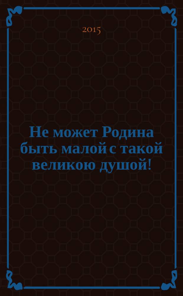 Не может Родина быть малой с такой великою душой! : областной конкурс сочинений - 2015, посвященный 70-летию Победы в Великой Отечественной войне, Году литературы, февраль - апрель 2015 г. : работы победителей