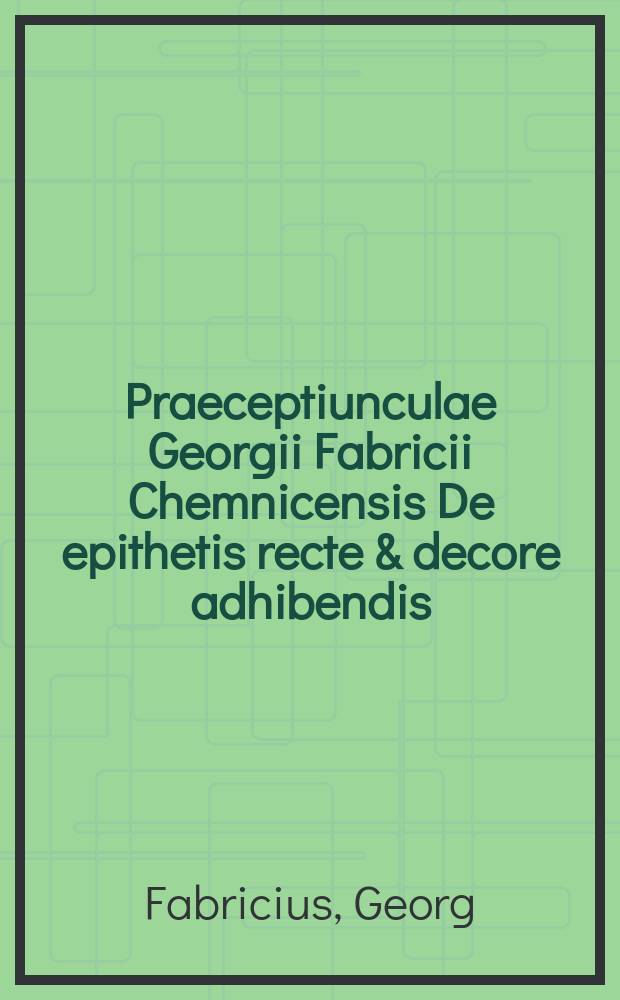 Praeceptiunculae Georgii Fabricii Chemnicensis De epithetis recte & decore adhibendis // Epithetorum Ioan. Ravisii Textoris Nivernensis Opus innovatum