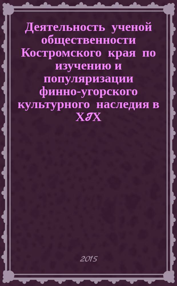 Деятельность ученой общественности Костромского края по изучению и популяризации финно-угорского культурного наследия в ХIХ - первой трети ХХ века : монография