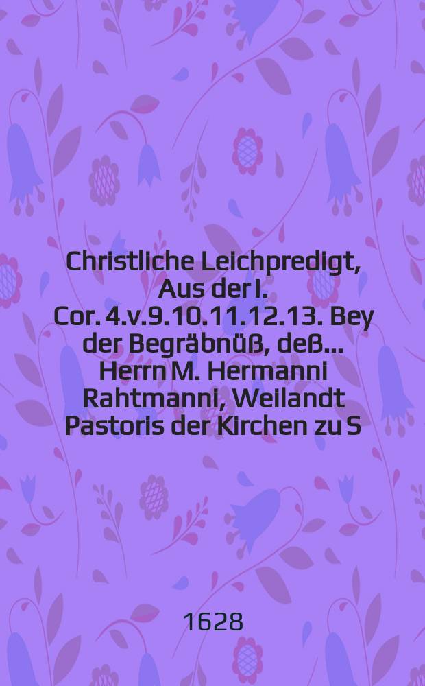 Christliche Leichpredigt, Aus der I. Cor. 4.v.9.10.11.12.13. Bey der Begräbnüß, deß ... Herrn M. Hermanni Rahtmanni, Weilandt Pastoris der Kirchen zu S. Catharinen in Dantzigk, welcher in diesen 1628. Jahr, am 30. Junii ... entschlaffen, und den 3. Julii ... bestattet.