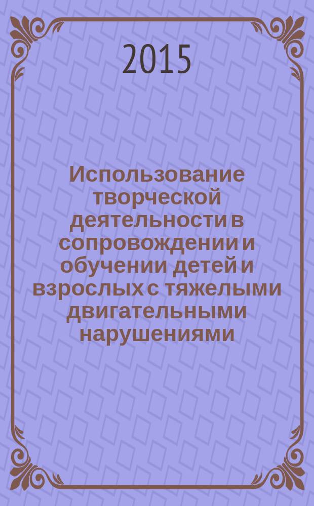 Использование творческой деятельности в сопровождении и обучении детей и взрослых с тяжелыми двигательными нарушениями : сборник статей по материалам круглого стола, 2 декабря 2014 года в рамках ежегодной методической выставки "Свобода творчества"