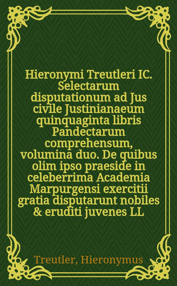 Hieronymi Treutleri IC. Selectarum disputationum ad Jus civile Justinianaeum quinquaginta libris Pandectarum comprehensum, volumina duo. De quibus olim ipso praeside in celeberrima Academia Marpurgensi exercitii gratia disputarunt nobiles & eruditi juvenes LL. studiosissimi, quorum nomina singulis disputationibus asscripta sunt