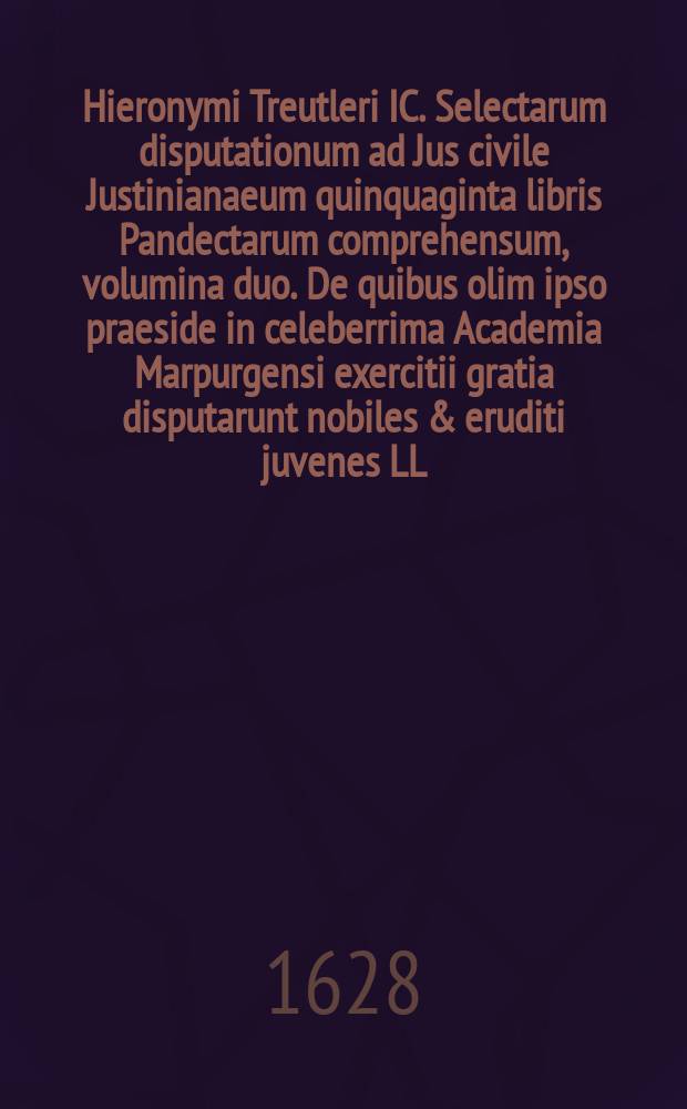 Hieronymi Treutleri IC. Selectarum disputationum ad Jus civile Justinianaeum quinquaginta libris Pandectarum comprehensum, volumina duo. De quibus olim ipso praeside in celeberrima Academia Marpurgensi exercitii gratia disputarunt nobiles & eruditi juvenes LL. studiosissimi, quorum nomina singulis disputationibus asscripta sunt. [Vol. 1]