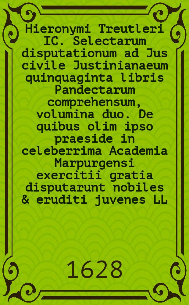Hieronymi Treutleri IC. Selectarum disputationum ad Jus civile Justinianaeum quinquaginta libris Pandectarum comprehensum, volumina duo. De quibus olim ipso praeside in celeberrima Academia Marpurgensi exercitii gratia disputarunt nobiles & eruditi juvenes LL. studiosissimi, quorum nomina singulis disputationibus asscripta sunt. [Vol. 2] : Volumen posterius