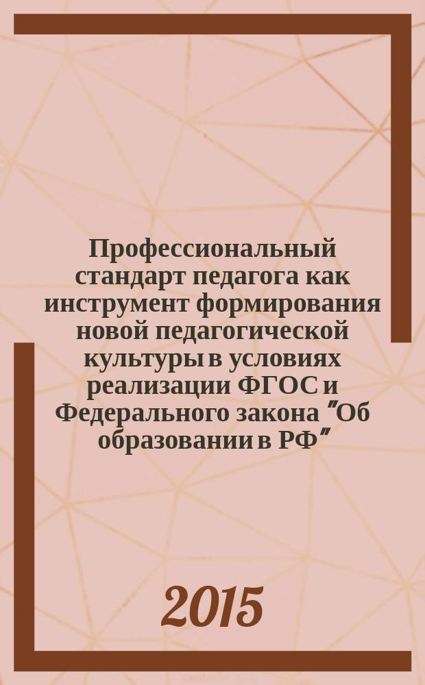 Профессиональный стандарт педагога как инструмент формирования новой педагогической культуры в условиях реализации ФГОС и Федерального закона "Об образовании в РФ" : сборник научных статей научно-практической конференции