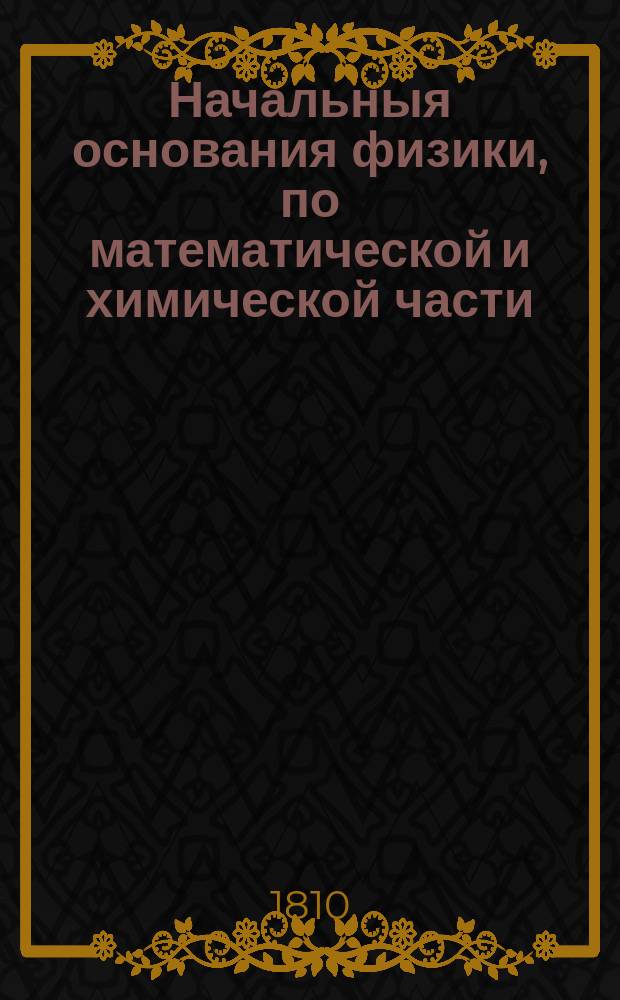 Начальныя основания физики, по математической и химической части : В пользу господам воспитанникам Перваго Кадетскаго корпуса. Ч. 1