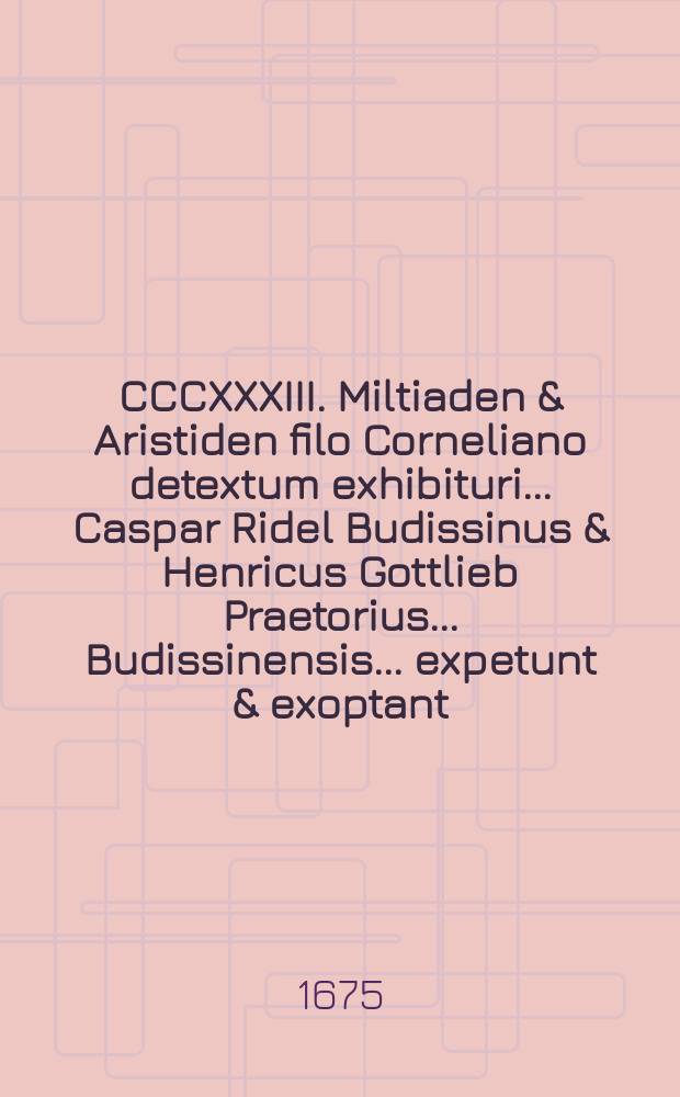 CCCXXXIII. Miltiaden & Aristiden filo Corneliano detextum exhibituri ... Caspar Ridel Budissinus & Henricus Gottlieb Praetorius ... Budissinensis ... expetunt & exoptant ...