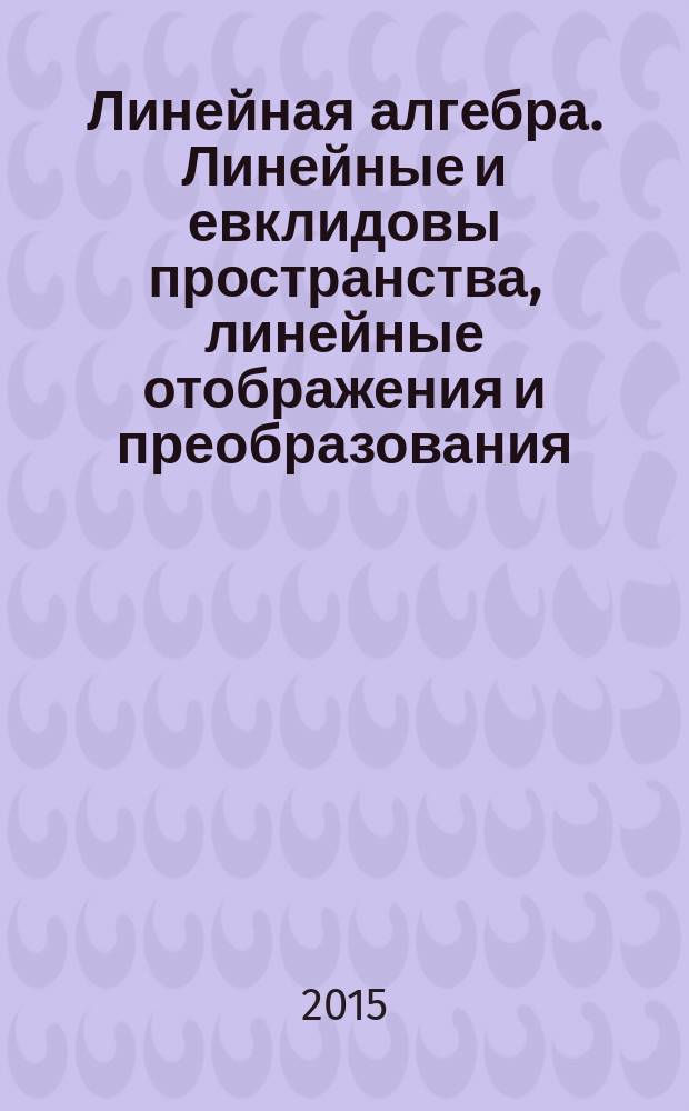 Линейная алгебра. Линейные и евклидовы пространства, линейные отображения и преобразования : учебное пособие : для студентов направлений "Математика и информатика", "Прикладная математика", "Математическое обеспечение и администрирование информационных систем"