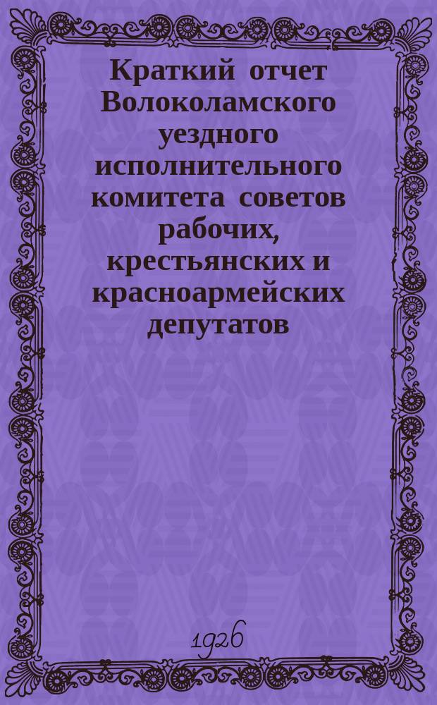 Краткий отчет Волоколамского уездного исполнительного комитета советов рабочих, крестьянских и красноармейских депутатов... ... за 1925-26 год